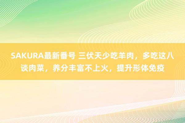 SAKURA最新番号 三伏天少吃羊肉，多吃这八谈肉菜，养分丰富不上火，提升形体免疫