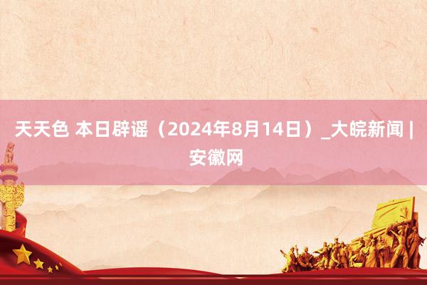 天天色 本日辟谣（2024年8月14日）_大皖新闻 | 安徽网