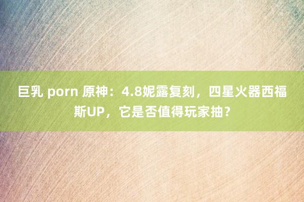 巨乳 porn 原神：4.8妮露复刻，四星火器西福斯UP，它是否值得玩家抽？