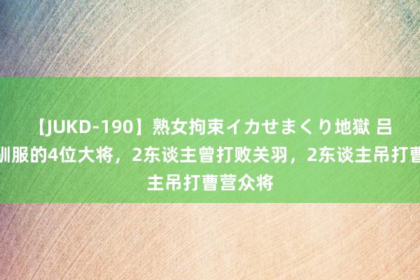 【JUKD-190】熟女拘束イカせまくり地獄 吕布不行驯服的4位大将，2东谈主曾打败关羽，2东谈主吊打曹营众将