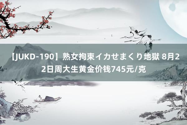 【JUKD-190】熟女拘束イカせまくり地獄 8月22日周大生黄金价钱745元/克