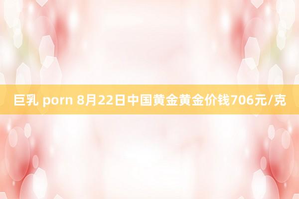 巨乳 porn 8月22日中国黄金黄金价钱706元/克