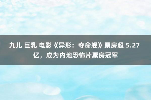 九儿 巨乳 电影《异形：夺命舰》票房超 5.27 亿，成为内地恐怖片票房冠军