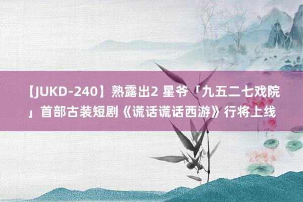 【JUKD-240】熟露出2 星爷「九五二七戏院」首部古装短剧《谎话谎话西游》行将上线