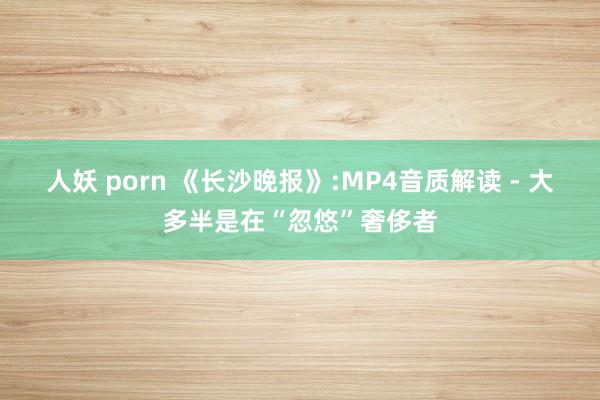 人妖 porn 《长沙晚报》:MP4音质解读 - 大多半是在“忽悠”奢侈者