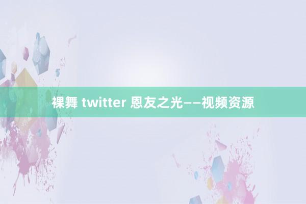 裸舞 twitter 恩友之光——视频资源