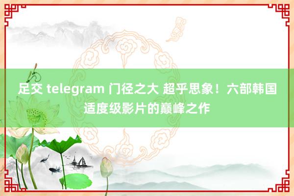 足交 telegram 门径之大 超乎思象！六部韩国适度级影片的巅峰之作