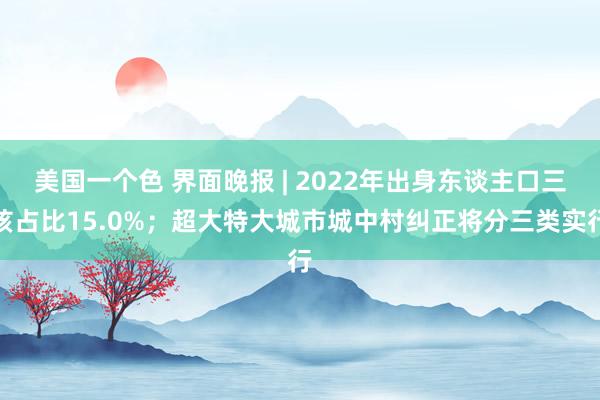 美国一个色 界面晚报 | 2022年出身东谈主口三孩占比15.0%；超大特大城市城中村纠正将分三类实行