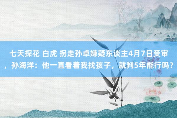 七天探花 白虎 拐走孙卓嫌疑东谈主4月7日受审，孙海洋：他一直看着我找孩子，就判5年能行吗？