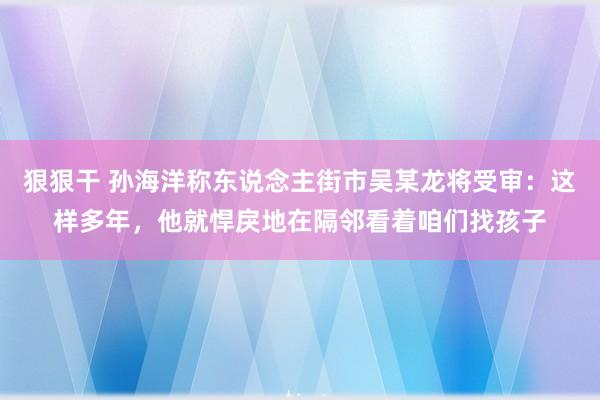 狠狠干 孙海洋称东说念主街市吴某龙将受审：这样多年，他就悍戾地在隔邻看着咱们找孩子