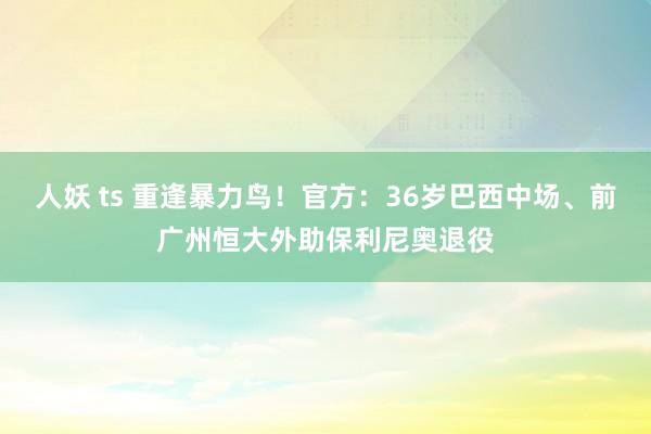 人妖 ts 重逢暴力鸟！官方：36岁巴西中场、前广州恒大外助保利尼奥退役