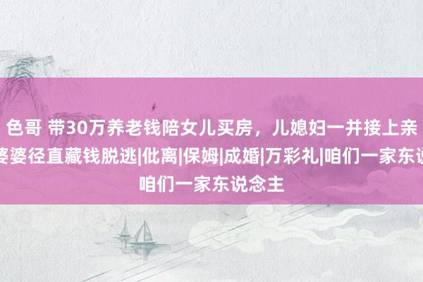 色哥 带30万养老钱陪女儿买房，儿媳妇一并接上亲家，婆婆径直藏钱脱逃|仳离|保姆|成婚|万彩礼|咱们一家东说念主