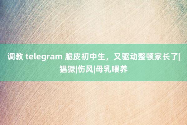 调教 telegram 脆皮初中生，又驱动整顿家长了|猖獗|伤风|母乳喂养