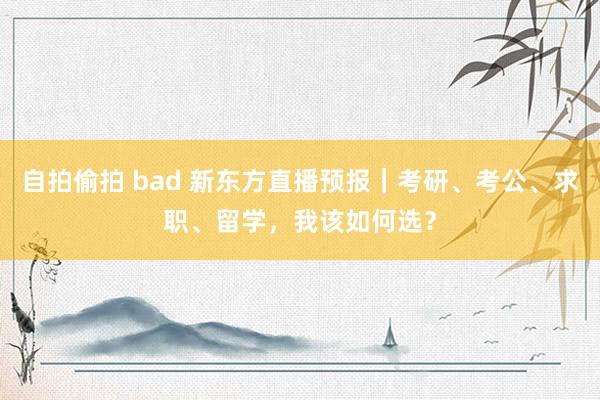 自拍偷拍 bad 新东方直播预报｜考研、考公、求职、留学，我该如何选？