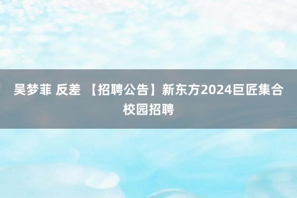 吴梦菲 反差 【招聘公告】新东方2024巨匠集合校园招聘