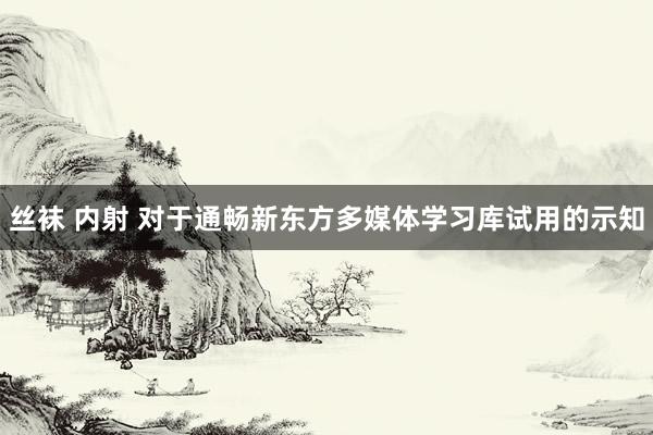 丝袜 内射 对于通畅新东方多媒体学习库试用的示知