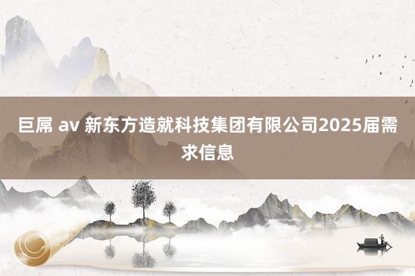 巨屌 av 新东方造就科技集团有限公司2025届需求信息