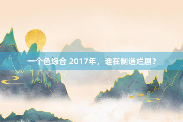 一个色综合 2017年，谁在制造烂剧？