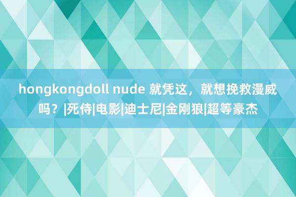 hongkongdoll nude 就凭这，就想挽救漫威吗？|死侍|电影|迪士尼|金刚狼|超等豪杰