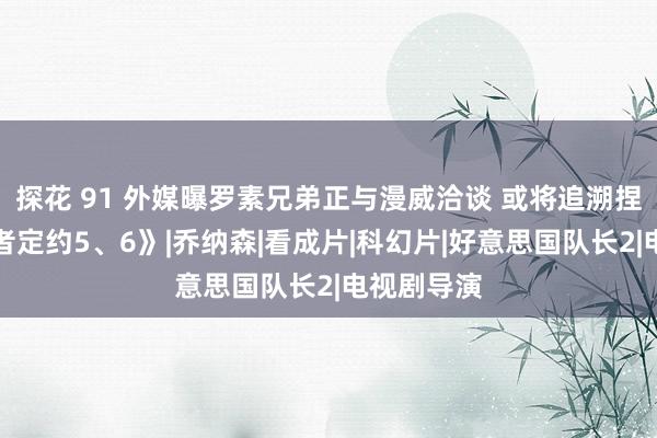 探花 91 外媒曝罗素兄弟正与漫威洽谈 或将追溯捏导《复仇者定约5、6》|乔纳森|看成片|科幻片|好意思国队长2|电视剧导演