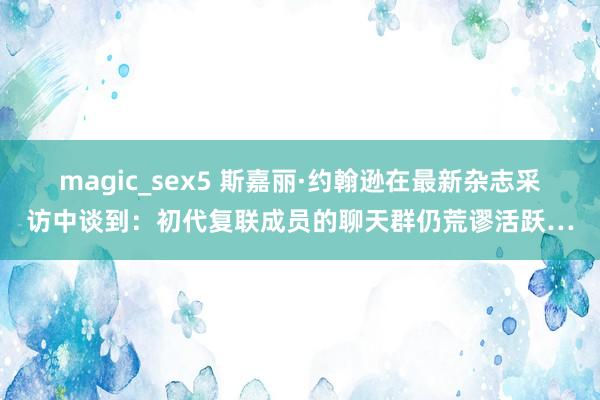 magic_sex5 斯嘉丽·约翰逊在最新杂志采访中谈到：初代复联成员的聊天群仍荒谬活跃…