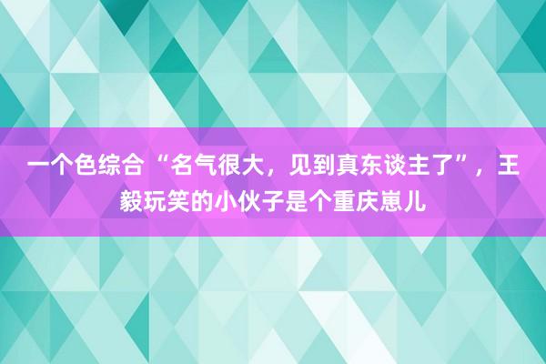 一个色综合 “名气很大，见到真东谈主了”，王毅玩笑的小伙子是个重庆崽儿