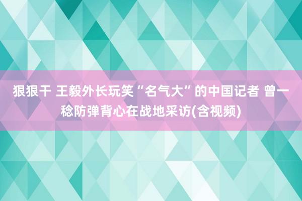 狠狠干 王毅外长玩笑“名气大”的中国记者 曾一稔防弹背心在战地采访(含视频)