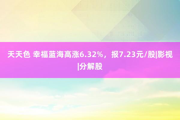 天天色 幸福蓝海高涨6.32%，报7.23元/股|影视|分解